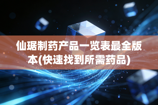 仙琚制药产品一览表最全版本(快速找到所需药品)