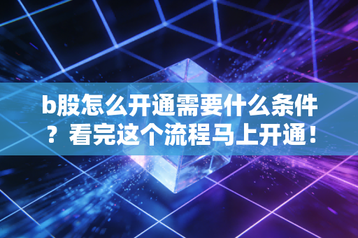 b股怎么开通需要什么条件？看完这个流程马上开通！