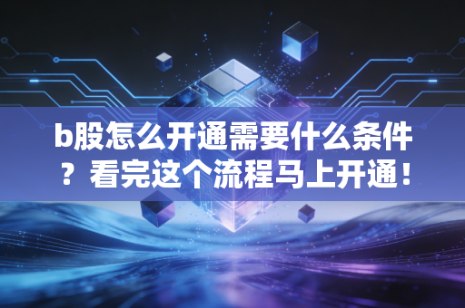 b股怎么开通需要什么条件?看完这个流程马上开通!
