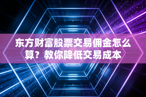 东方财富股票交易佣金怎么算？教你降低交易成本