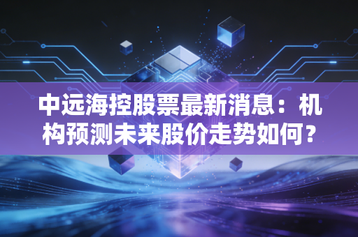 中远海控股票最新消息：机构预测未来股价走势如何？