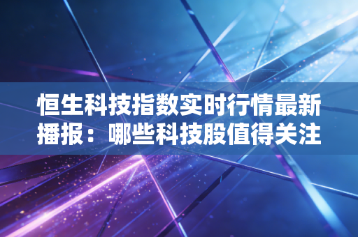 恒生科技指数实时行情最新播报：哪些科技股值得关注？
