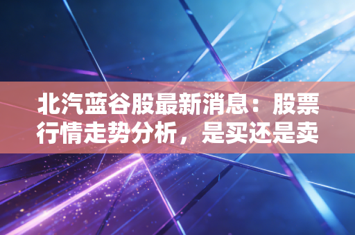 北汽蓝谷股最新消息：股票行情走势分析，是买还是卖？