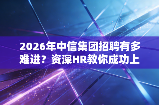 2026年中信集团招聘有多难进？资深HR教你成功上岸