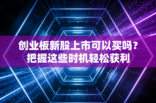 创业板新股上市可以买吗？把握这些时机轻松获利
