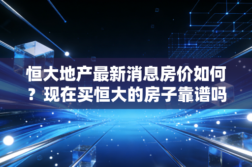 恒大地产最新消息房价如何？现在买恒大的房子靠谱吗