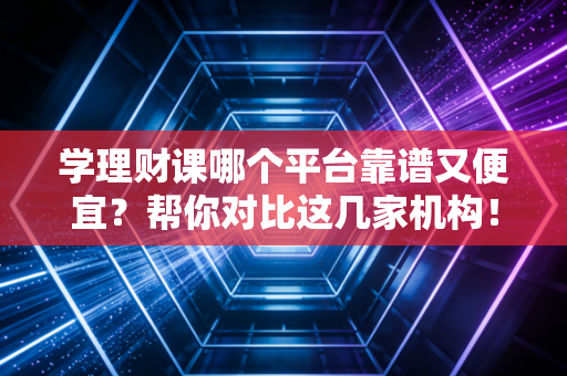 学理财课哪个平台靠谱又便宜？帮你对比这几家机构！
