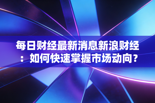 每日财经最新消息新浪财经：如何快速掌握市场动向？