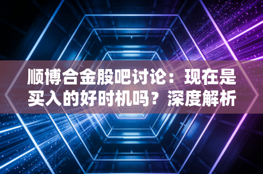 顺博合金股吧讨论：现在是买入的好时机吗？深度解析