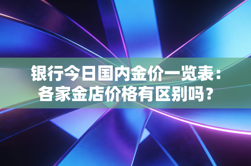 银行今日国内金价一览表：各家金店价格有区别吗？