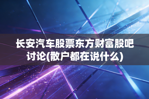 长安汽车股票东方财富股吧讨论(散户都在说什么)