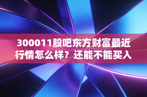 300011股吧东方财富最近行情怎么样？还能不能买入？