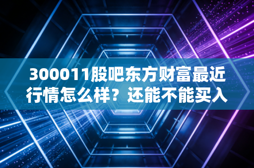 300011股吧东方财富最近行情怎么样？还能不能买入？