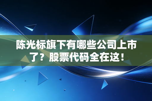 陈光标旗下有哪些公司上市了？股票代码全在这！