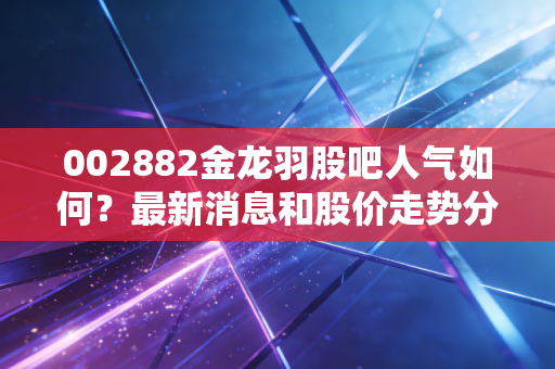 002882金龙羽股吧人气如何？最新消息和股价走势分析
