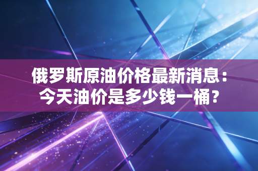 俄罗斯原油价格最新消息：今天油价是多少钱一桶？