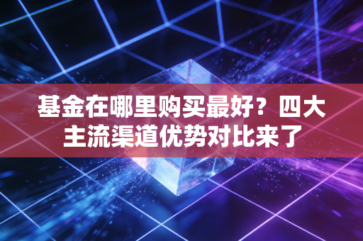 基金在哪里购买最好？四大主流渠道优势对比来了
