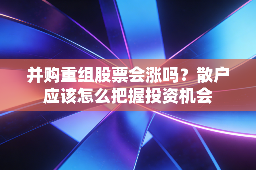 并购重组股票会涨吗?散户应该怎么把握投资机会