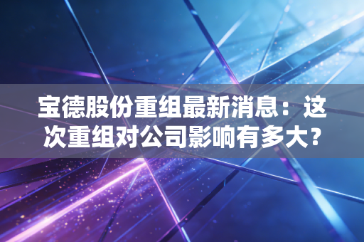 宝德股份重组最新消息：这次重组对公司影响有多大？