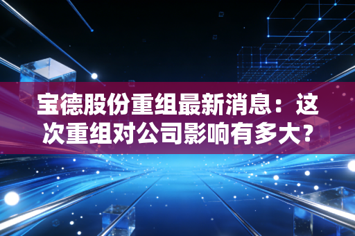 宝德股份重组最新消息：这次重组对公司影响有多大？