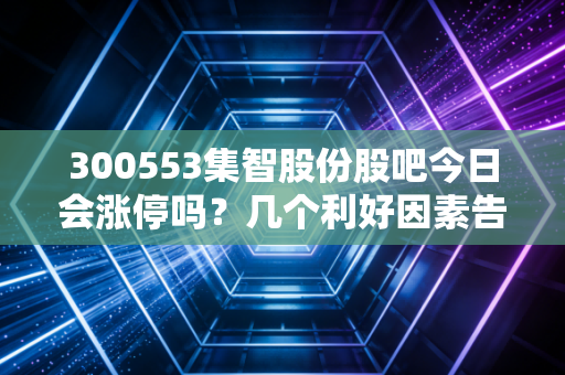 300553集智股份股吧今日会涨停吗？几个利好因素告诉你答案！