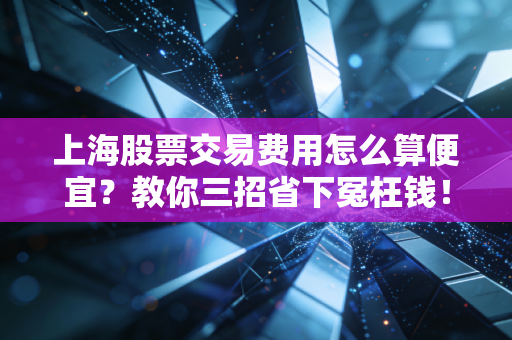 上海股票交易费用怎么算便宜？教你三招省下冤枉钱！