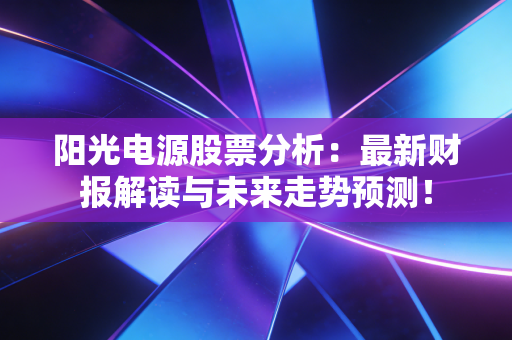 阳光电源股票分析：最新财报解读与未来走势预测！