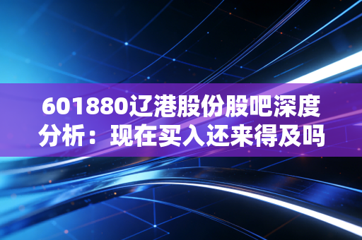 601880辽港股份股吧深度分析:现在买入还来得及吗?