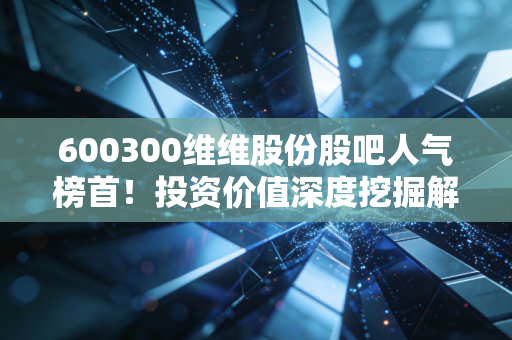 600300维维股份股吧人气榜首！投资价值深度挖掘解析！