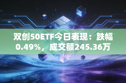 双创50ETF今日表现:跌幅0.49%,成交额245.36万元