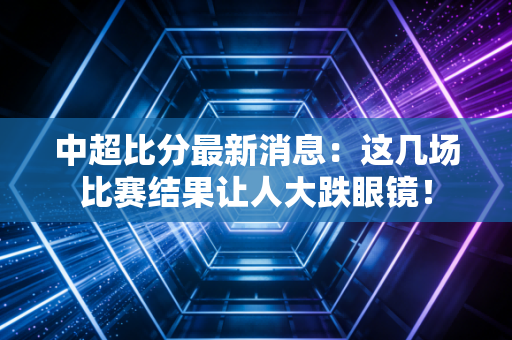 中超比分最新消息:这几场比赛结果让人大跌眼镜!