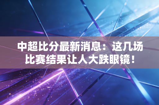 中超比分最新消息:这几场比赛结果让人大跌眼镜!