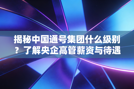 揭秘中国通号集团什么级别？了解央企高管薪资与待遇