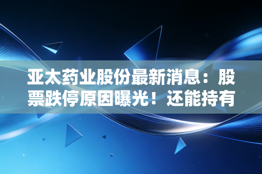 亚太药业股份最新消息:股票跌停原因曝光!还能持有吗?
