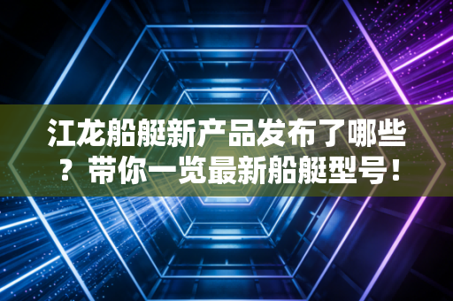 江龙船艇新产品发布了哪些?带你一览最新船艇型号!