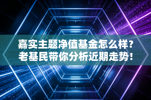 嘉实主题净值基金怎么样?老基民带你分析近期走势!