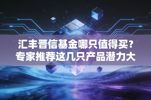 汇丰晋信基金哪只值得买？专家推荐这几只产品潜力大！