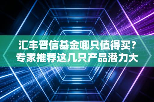 汇丰晋信基金哪只值得买？专家推荐这几只产品潜力大！