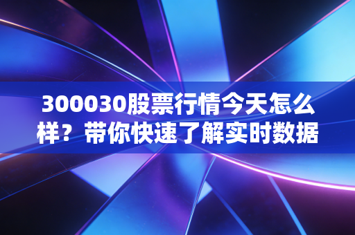 300030股票行情今天怎么样?带你快速了解实时数据!