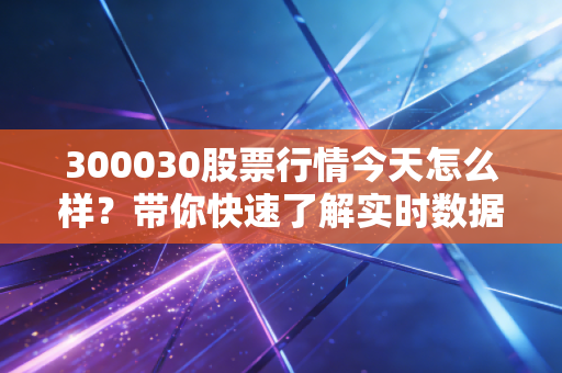 300030股票行情今天怎么样?带你快速了解实时数据!