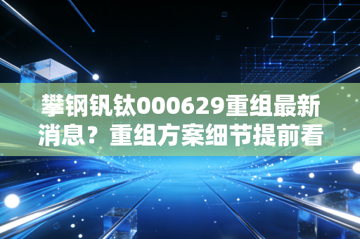 攀钢钒钛000629重组最新消息?重组方案细节提前看!