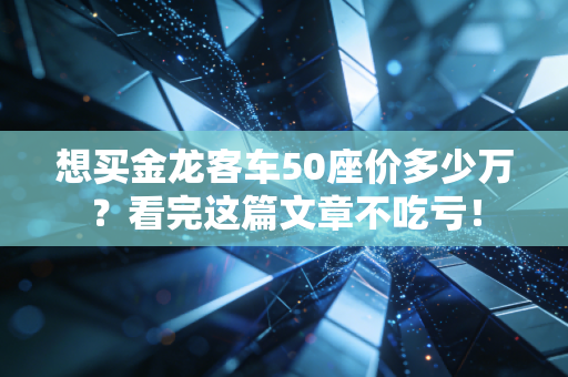 想买金龙客车50座价多少万?看完这篇文章不吃亏!