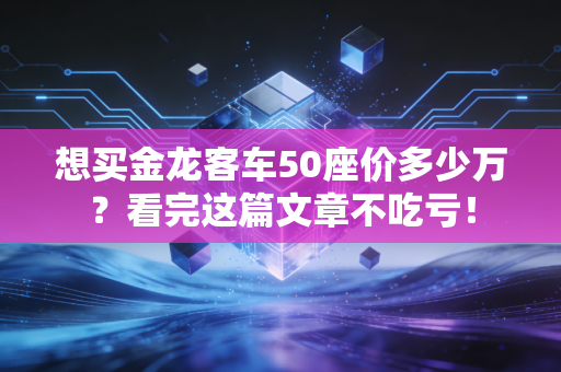 想买金龙客车50座价多少万？看完这篇文章不吃亏！