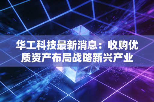 华工科技最新消息:收购优质资产布局战略新兴产业