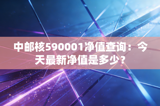 中邮核590001净值查询：今天最新净值是多少？