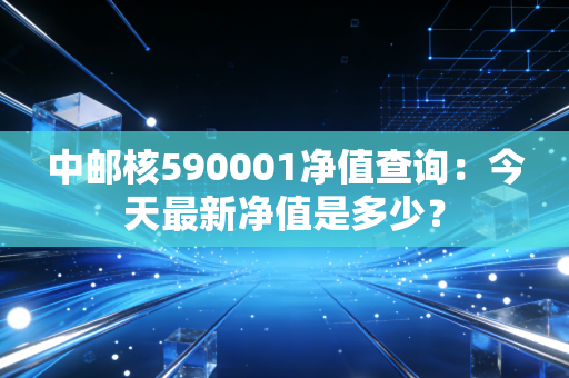 中邮核590001净值查询：今天最新净值是多少？