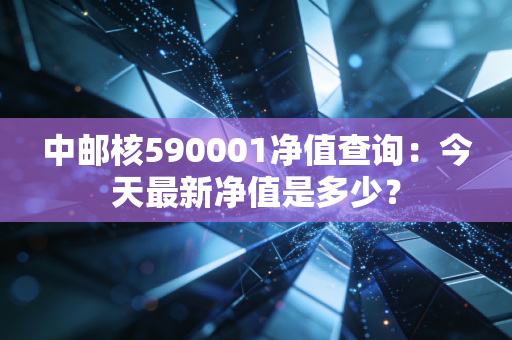 中邮核590001净值查询：今天最新净值是多少？