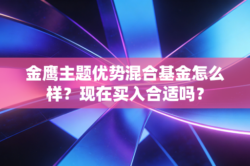 金鹰主题优势混合基金怎么样?现在买入合适吗?