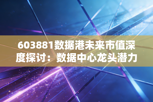 603881数据港未来市值深度探讨：数据中心龙头潜力几何
