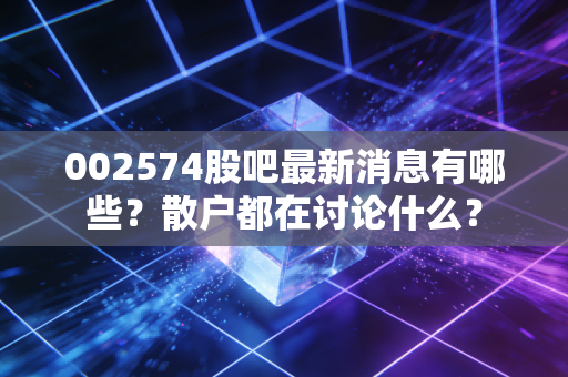 002574股吧最新消息有哪些？散户都在讨论什么？